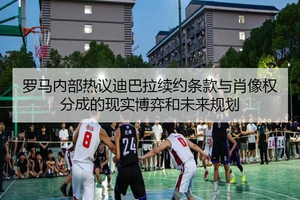 罗马内部热议迪巴拉续约条款与肖像权分成的现实博弈和未来规划
