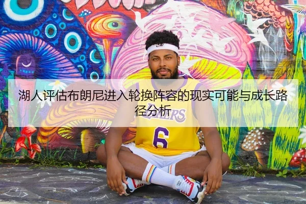 湖人评估布朗尼进入轮换阵容的现实可能与成长路径分析