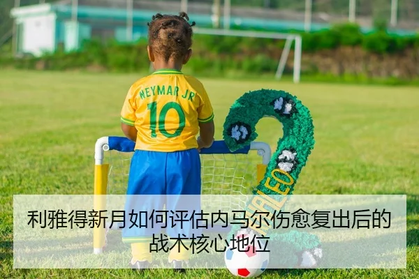 利雅得新月如何评估内马尔伤愈复出后的战术核心地位
